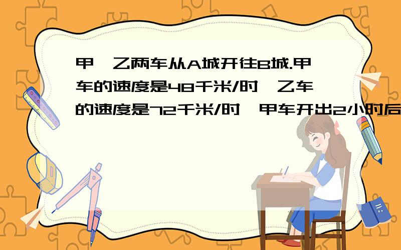 甲、乙两车从A城开往B城.甲车的速度是48千米/时,乙车的速度是72千米/时,甲车开出2小时后乙车开出,问几小时后乙车追上甲车?(用方程解)