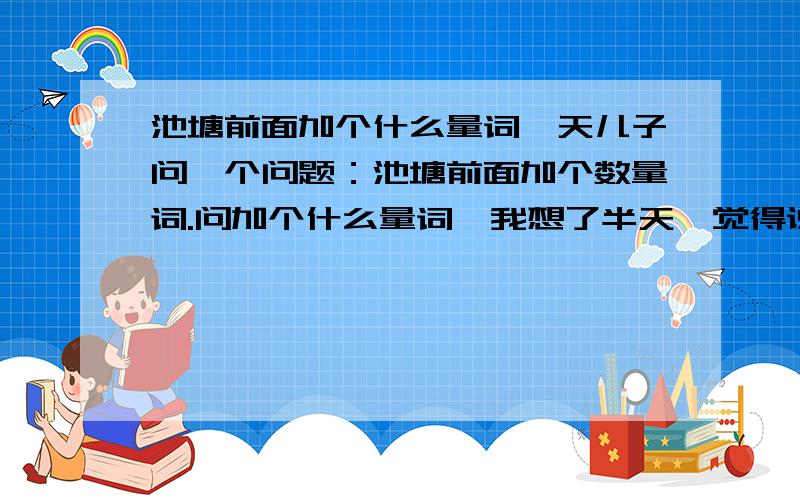 池塘前面加个什么量词一天儿子问一个问题：池塘前面加个数量词.问加个什么量词,我想了半天,觉得说“一个池塘”肯定太俗了吧,可用什么量词呢,最后有名家用过的量词,