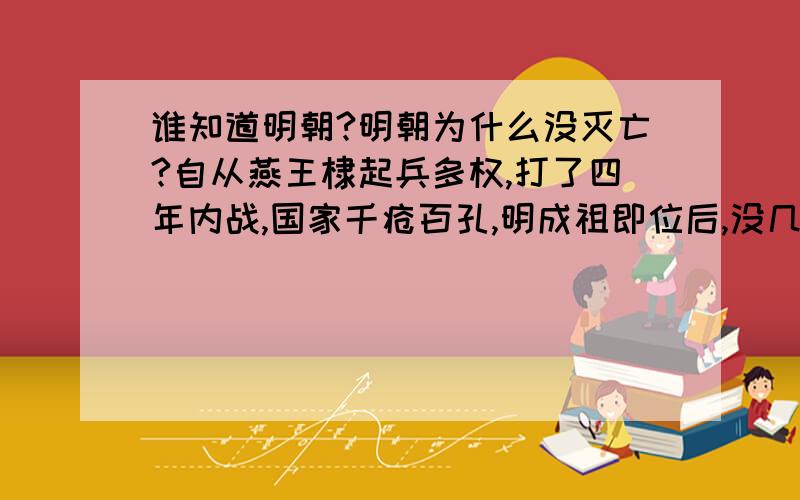 谁知道明朝?明朝为什么没灭亡?自从燕王棣起兵多权,打了四年内战,国家千疮百孔,明成祖即位后,没几年,就开始让郑和下西洋,迁都北京,建紫禁城,编撰永乐大典,重新修建南北大运河,5次北征蒙