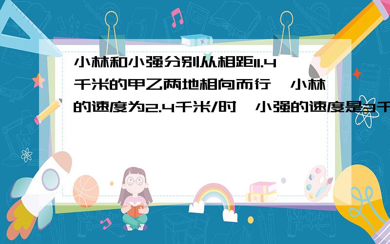 小林和小强分别从相距11.4千米的甲乙两地相向而行,小林的速度为2.4千米/时,小强的速度是3千米/时,为了能按时到达约好的地点,小林比小强提前15分钟开始出发,同时小林所带的小狗以7.6千米/