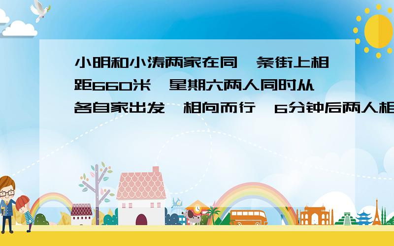 小明和小涛两家在同一条街上相距660米,星期六两人同时从各自家出发,相向而行,6分钟后两人相遇,小涛每小明和小涛两家在同一条街上相距660米，星期六两人同时从各自家出发，相向而行，6