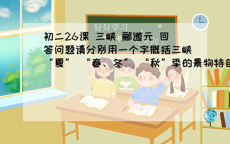 初二26课 三峡 郦道元 回答问题请分别用一个字概括三峡“夏” “春、冬” “秋”季的景物特色       夏： （  ）    春、冬：（  ）  秋：（  ）    谢谢