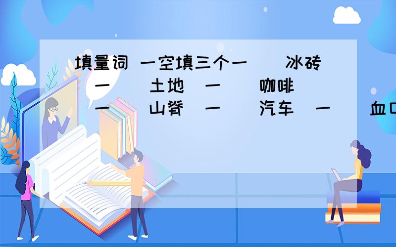 填量词 一空填三个一（）冰砖  一（）土地  一（）咖啡  一（）山脊  一（）汽车  一（）血口一（）宫殿  一（）科学家一空填三个