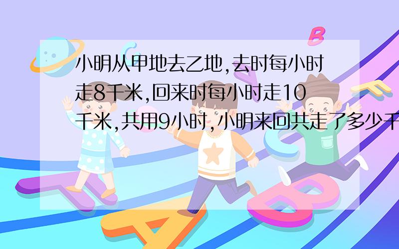 小明从甲地去乙地,去时每小时走8千米,回来时每小时走10千米,共用9小时,小明来回共走了多少千米你是怎么算的，算式写上