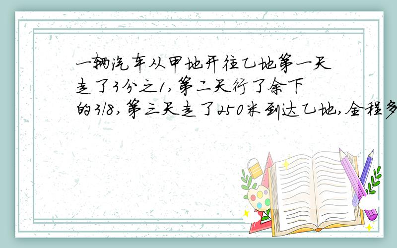 一辆汽车从甲地开往乙地第一天走了3分之1,第二天行了余下的3/8,第三天走了250米到达乙地,全程多少米?速度一点,给悬赏金,之后再给60我要过程!