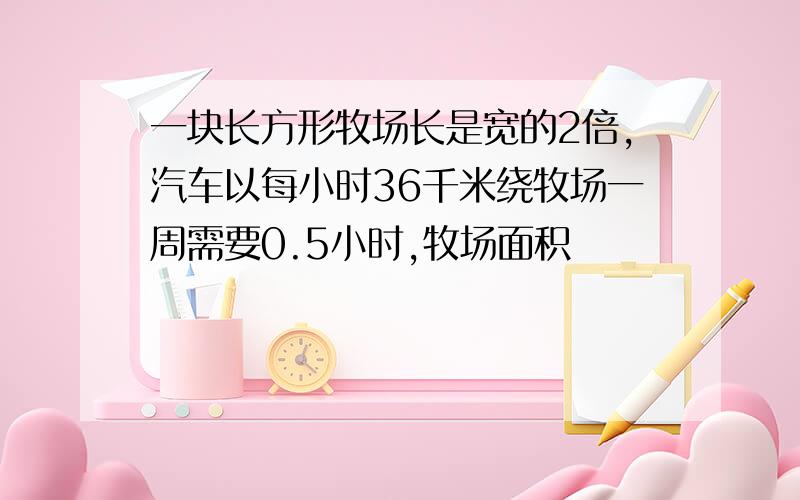 一块长方形牧场长是宽的2倍,汽车以每小时36千米绕牧场一周需要0.5小时,牧场面积