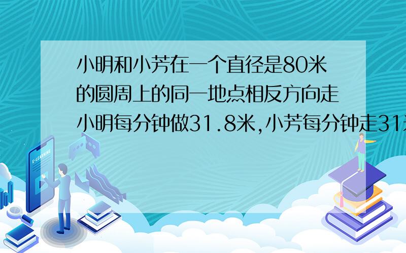 小明和小芳在一个直径是80米的圆周上的同一地点相反方向走小明每分钟做31.8米,小芳每分钟走31米两人几分钟接上:相遇