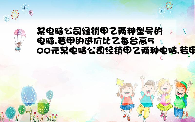 某电脑公司经销甲乙两种型号的电脑.若甲的进价比乙每台高500元某电脑公司经销甲乙两种电脑.若甲的进价比乙每台高500元,且用1.4万购进甲种电脑于用1.2万购进乙种电脑的台数相同.（1）甲