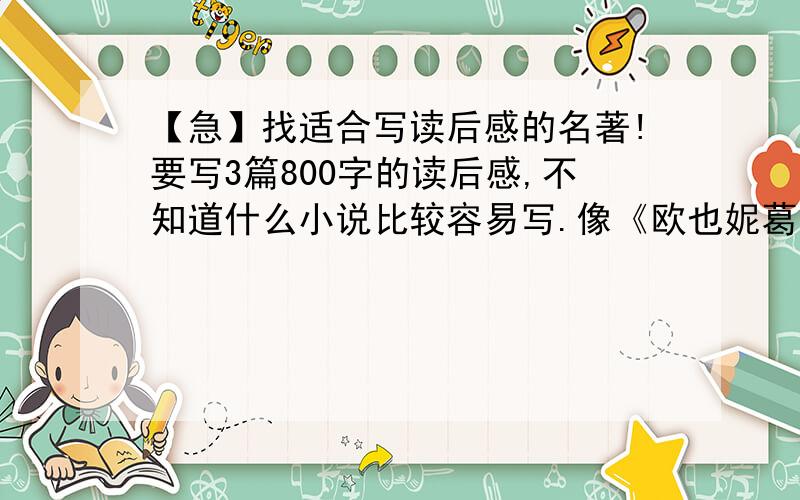 【急】找适合写读后感的名著!要写3篇800字的读后感,不知道什么小说比较容易写.像《欧也妮葛朗台》这样的.希望你写一个书名,写一个内容梗概（200字左右）,最好还加上写作思路.推荐5个左