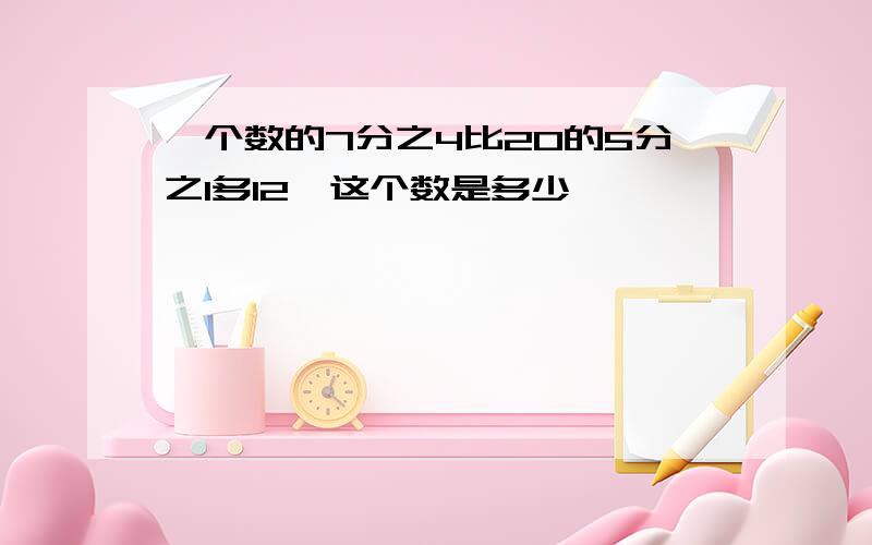 一个数的7分之4比20的5分之1多12,这个数是多少