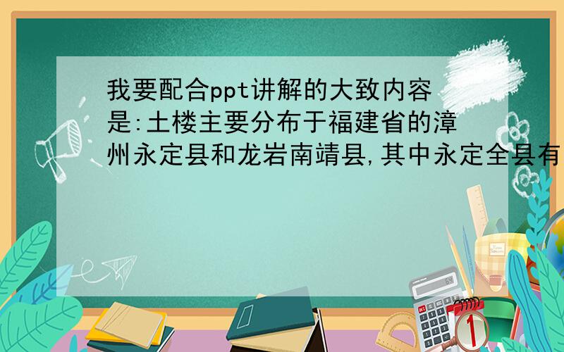 我要配合ppt讲解的大致内容是:土楼主要分布于福建省的漳州永定县和龙岩南靖县,其中永定全县有土楼360座,漳州土楼数量很多,共有800多座.在2008年,土楼被列入世界文化遗产.土楼是世界上独