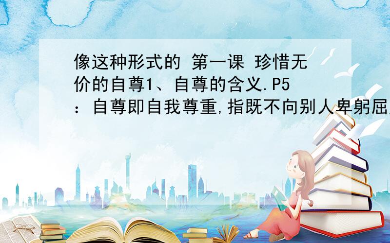 像这种形式的 第一课 珍惜无价的自尊1、自尊的含义.P5：自尊即自我尊重,指既不向别人卑躬屈膝,也不允许别人歧视、侮辱.它是一种健康良好的心理状态.2、知耻与自尊的关系.P6：①知耻,是