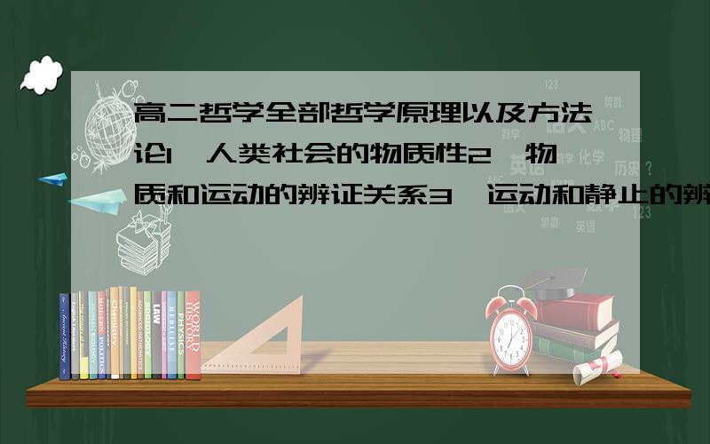 高二哲学全部哲学原理以及方法论1,人类社会的物质性2,物质和运动的辨证关系3,运动和静止的辨证关系4,规律的客观性和普遍性5.物质决定意识原理6,意识的能动作用7,物质和意识的辨证作用