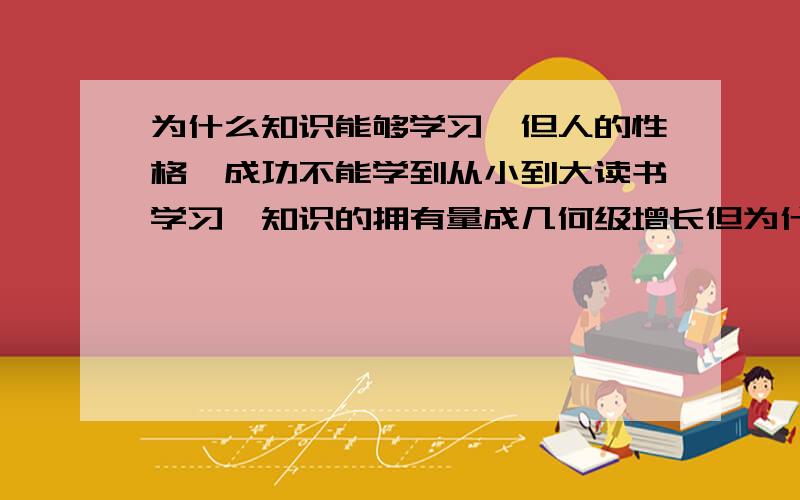 为什么知识能够学习,但人的性格、成功不能学到从小到大读书学习,知识的拥有量成几何级增长但为什么人的性格个性却不能学习这两种学习完全不能划等号,因为后者无论多努力也不能像前