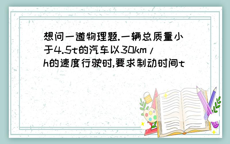 想问一道物理题.一辆总质量小于4.5t的汽车以30km/h的速度行驶时,要求制动时间t