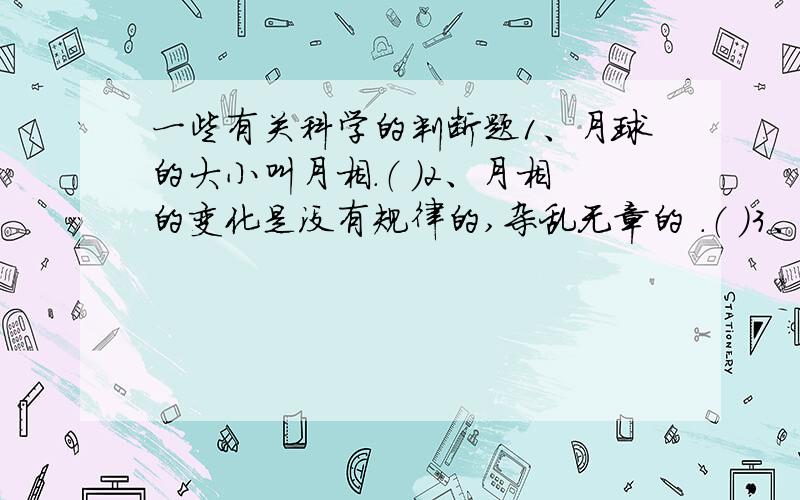 一些有关科学的判断题1、月球的大小叫月相.（ ）2、月相的变化是没有规律的,杂乱无章的 .（ ）3、农历十五晚上的月亮是弯弯的,像一把镰刀.（ ）4、月球和太阳一样,是个会发光的球体.（