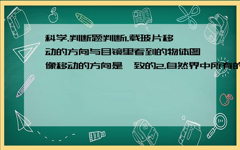 科学.判断题判断1.载玻片移动的方向与目镜里看到的物体图像移动的方向是一致的2.自然界中所有的固体物质都是晶体3.微生物和动植物一样也能进行繁殖,新陈代谢等生命活动4.载玻片的作用