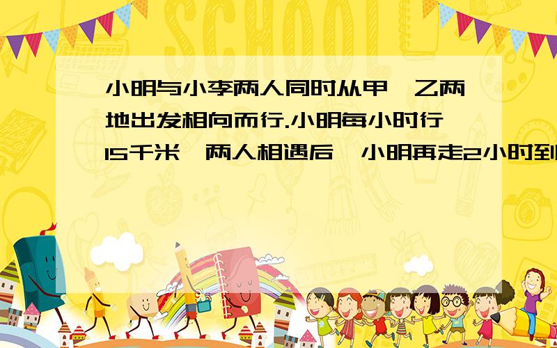 小明与小李两人同时从甲、乙两地出发相向而行.小明每小时行15千米,两人相遇后,小明再走2小时到达乙地,