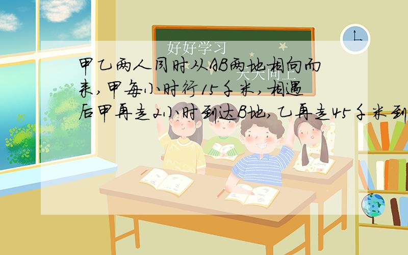 甲乙两人同时从AB两地相向而来,甲每小时行15千米,相遇后甲再走2小时到达B地,乙再走45千米到达A地问乙每小时行多少千米?