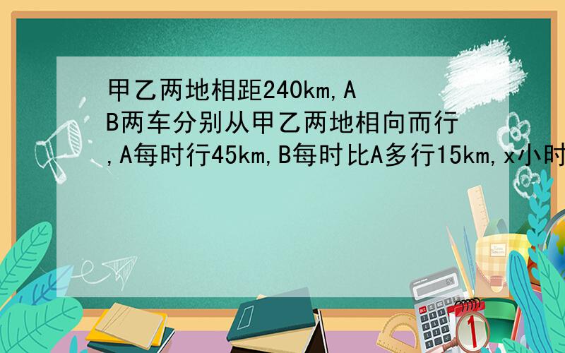 甲乙两地相距240km,A B两车分别从甲乙两地相向而行,A每时行45km,B每时比A多行15km,x小时相遇.