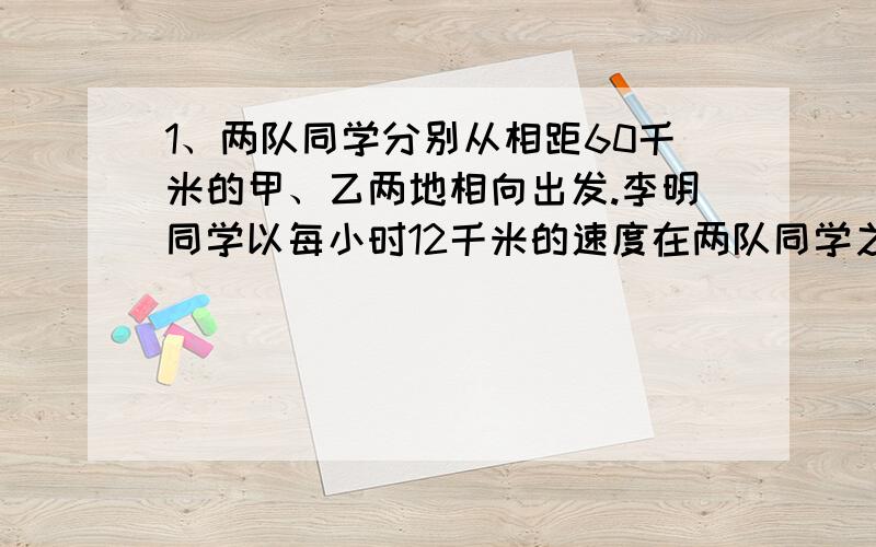 1、两队同学分别从相距60千米的甲、乙两地相向出发.李明同学以每小时12千米的速度在两队同学之间不断往返送信.如果李明从同学们出发到相遇共行了60千米,而甲队比乙队每小时多走1千米,