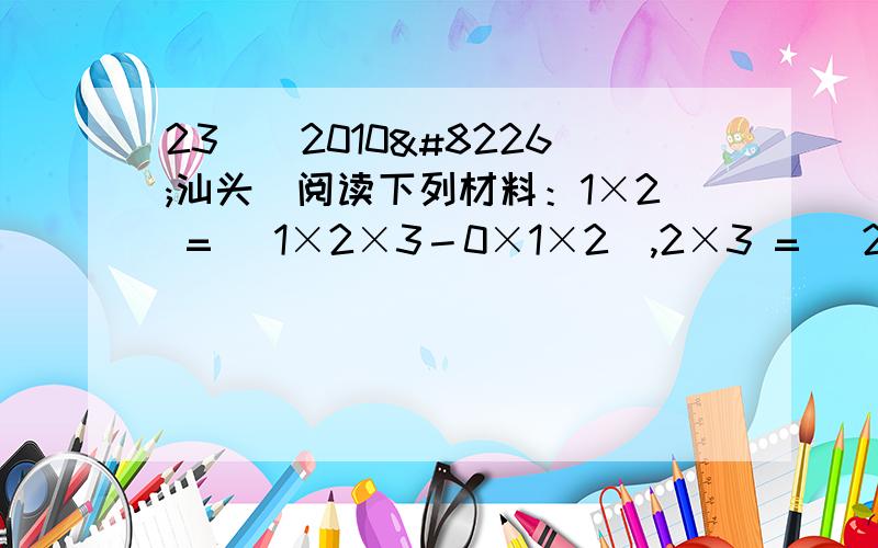 23．（2010•汕头）阅读下列材料：1×2 = (1×2×3－0×1×2),2×3 = (2×3×4－1×2×3),3×4 = (3×4×5－2×3×4),由以上三个等式相加,可得1×2＋2×3＋3×4= ×3×4×5 = 20．读完以上材料,请你计算下列各题：(1)