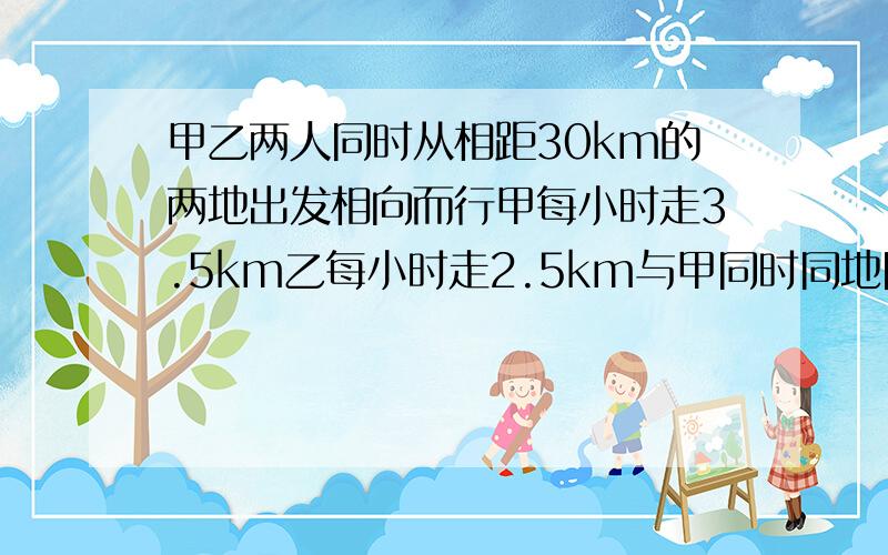 甲乙两人同时从相距30km的两地出发相向而行甲每小时走3.5km乙每小时走2.5km与甲同时同地同向出发的还有一只狗每小时跑5km狗碰到乙后就回头向甲跑去碰到甲后又回头向乙跑去.这只狗就这样