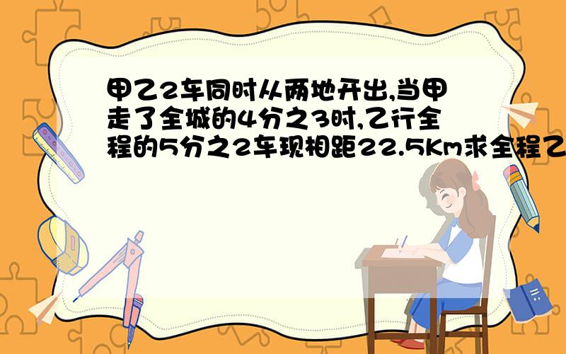 甲乙2车同时从两地开出,当甲走了全城的4分之3时,乙行全程的5分之2车现相距22.5Km求全程乙行全程的5分之2时2车现相距22点5Km求全程