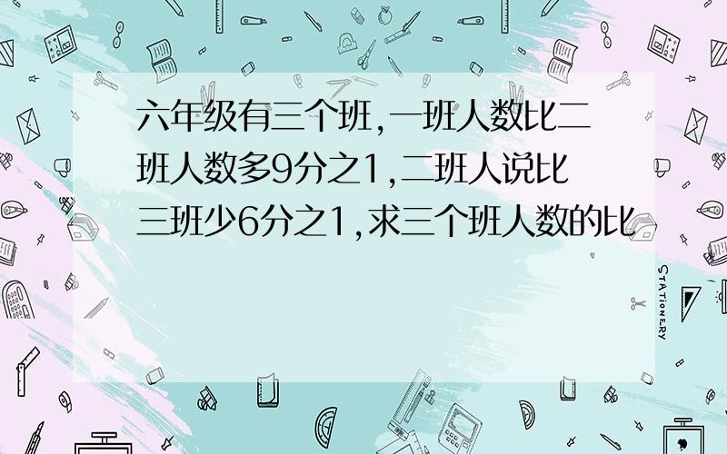 六年级有三个班,一班人数比二班人数多9分之1,二班人说比三班少6分之1,求三个班人数的比