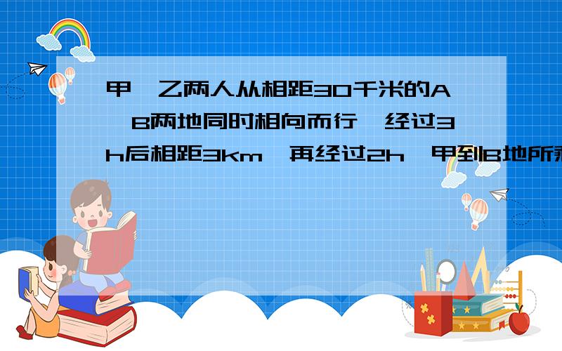 甲、乙两人从相距30千米的A、B两地同时相向而行,经过3h后相距3km,再经过2h,甲到B地所剩的路程是乙到A地所剩路程的2倍,求甲、乙两人的速度