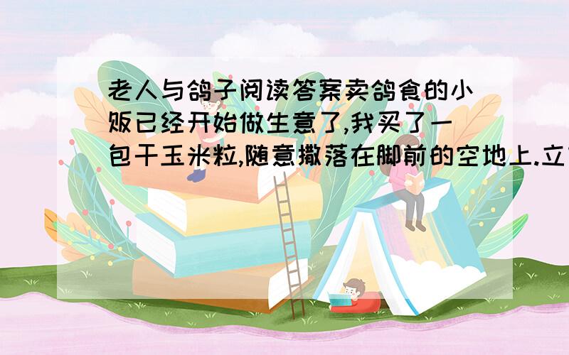 老人与鸽子阅读答案卖鸽食的小贩已经开始做生意了,我买了一包干玉米粒,随意撒落在脚前的空地上.立刻的,鸽子从四方八面扑过来,黑压压的一大片在我脚下争食.它们吃得津津有味,吃得理直