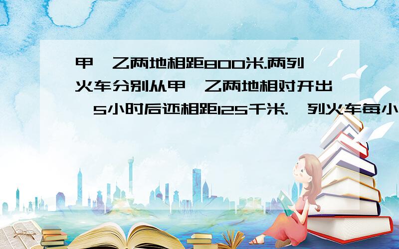 甲、乙两地相距800米.两列火车分别从甲、乙两地相对开出,5小时后还相距125千米.一列火车每小时行65千米问：另一列火车每小时行多少千米?