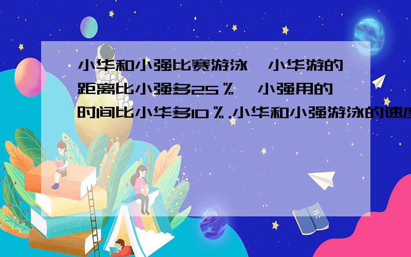 小华和小强比赛游泳,小华游的距离比小强多25％,小强用的时间比小华多10％.小华和小强游泳的速度比是