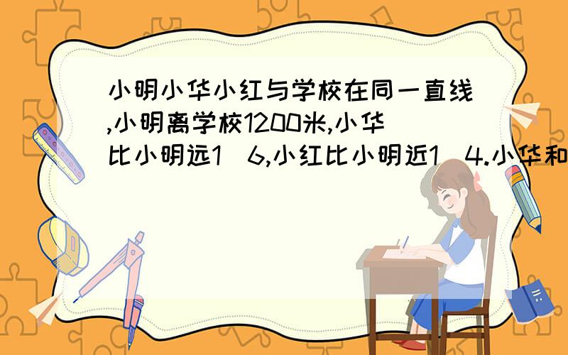 小明小华小红与学校在同一直线,小明离学校1200米,小华比小明远1\6,小红比小明近1\4.小华和小红相距多远