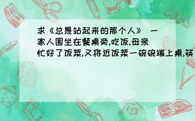 求《总是站起来的那个人》 一家人围坐在餐桌旁,吃饭.母亲忙好了饭菜,又将近饭菜一碗碗端上桌,筷子都摆好了,这才高声喊我们：“开饭了!”于是,一家人从各自的房间里走出来,围坐在餐桌