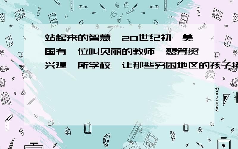 站起来的智慧,20世纪初,美国有一位叫贝丽的教师,想筹资兴建一所学校,让那些穷困地区的孩子接受教育.贝丽听说有位叫福特的汽车商很有钱,而且热心公益事业,便去向他求助.这之前,由于福