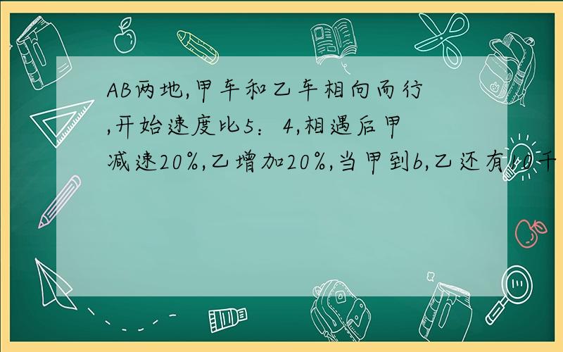 AB两地,甲车和乙车相向而行,开始速度比5：4,相遇后甲减速20%,乙增加20%,当甲到b,乙还有10千米ab?米请加上解答过程,好吗?