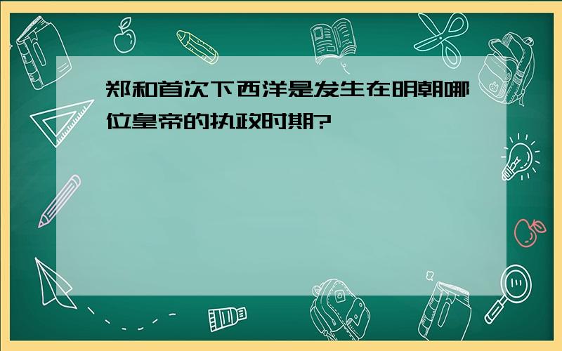 郑和首次下西洋是发生在明朝哪位皇帝的执政时期?