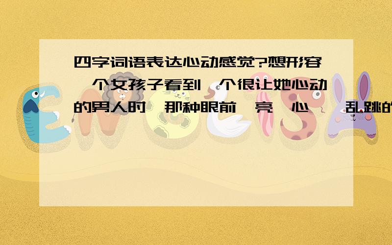 四字词语表达心动感觉?想形容一个女孩子看到一个很让她心动的男人时,那种眼前一亮,心嘣嘣乱跳的心情.用四个字,可以带点搞笑效果.比如我本来想写春心荡漾的,但好象又有点不雅,有没有