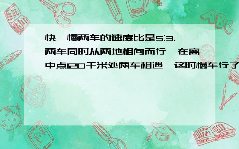 快、慢两车的速度比是5:3.两车同时从两地相向而行,在离中点120千米处两车相遇,这时慢车行了多少千米?要列出算式,写出解题思路,为什么这么做,