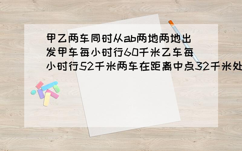 甲乙两车同时从ab两地两地出发甲车每小时行60千米乙车每小时行52千米两车在距离中点32千米处相遇求ab两地的距离