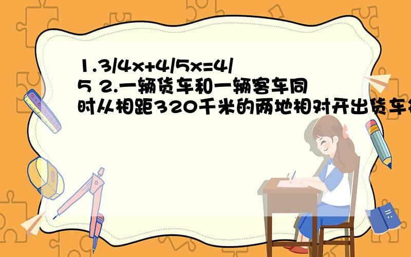 1.3/4x+4/5x=4/5 2.一辆货车和一辆客车同时从相距320千米的两地相对开出货车每时行40千米行驶完全程客车比货车少用4时客车每时行驶多少千米?用方程解 .