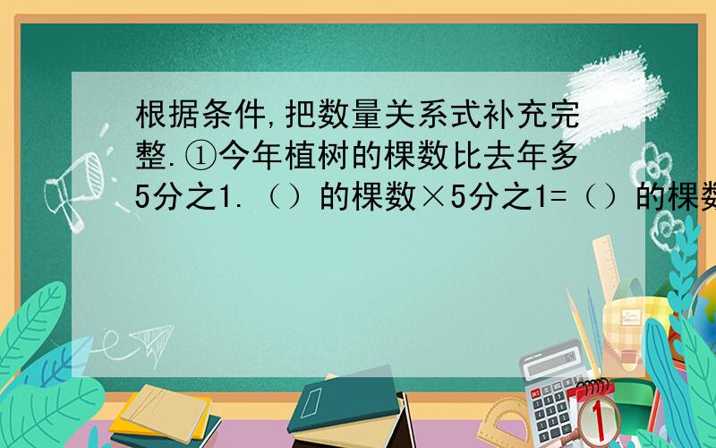 根据条件,把数量关系式补充完整.①今年植树的棵数比去年多5分之1.（）的棵数×5分之1=（）的棵数②实际用电量比原计划节约7分之2.（ ）用电量×7分之2=（ ）用电量