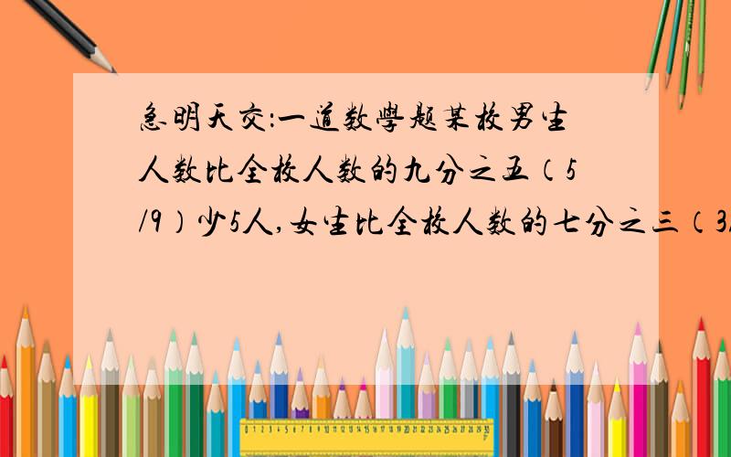 急明天交：一道数学题某校男生人数比全校人数的九分之五（5/9）少5人,女生比全校人数的七分之三（3/7）多11人,全校多少人?用六年级水平解答要列算式