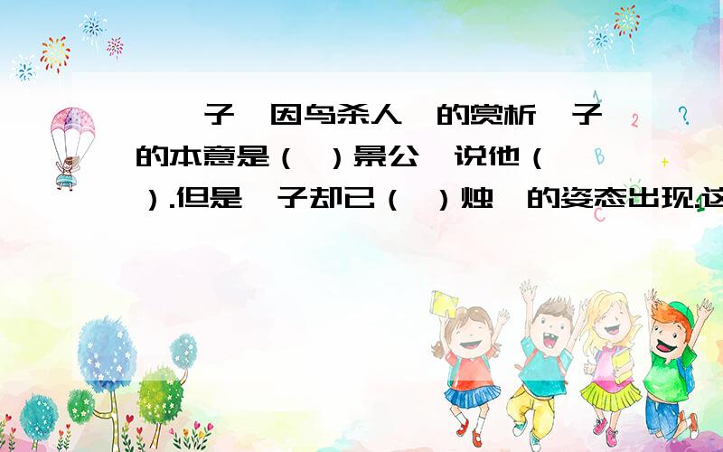 《晏子谏因鸟杀人》的赏析晏子的本意是（ ）景公,说他（ ）.但是晏子却已（ ）烛邹的姿态出现.这种以（ ）的语言进行讽刺的方法方式,容易被人接受