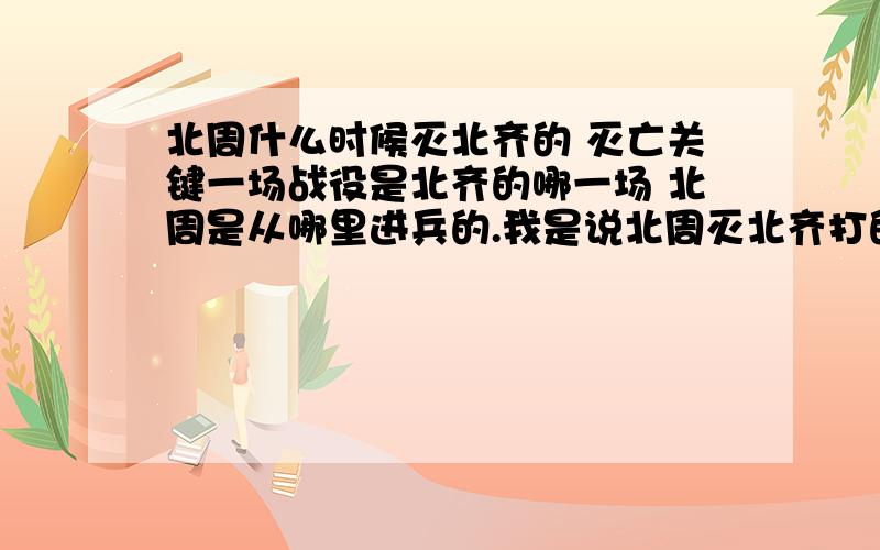 北周什么时候灭北齐的 灭亡关键一场战役是北齐的哪一场 北周是从哪里进兵的.我是说北周灭北齐打的第一场战斗.在什么地方 北齐和北周打的最后一场战役又是哪一场.