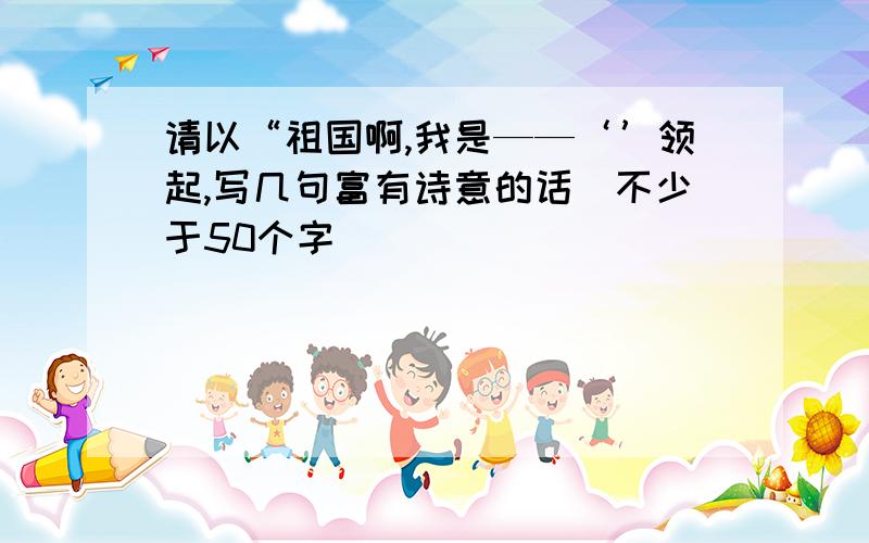 请以“祖国啊,我是——‘’领起,写几句富有诗意的话(不少于50个字）