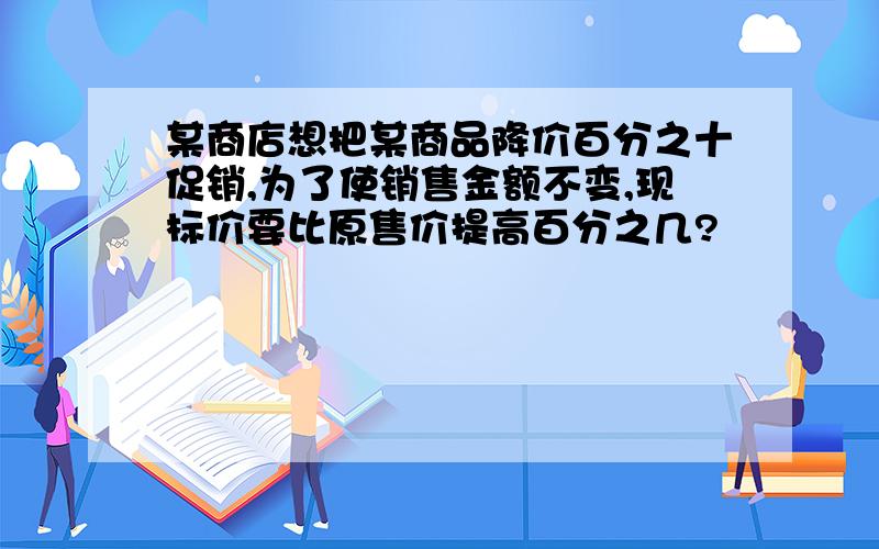 某商店想把某商品降价百分之十促销,为了使销售金额不变,现标价要比原售价提高百分之几?