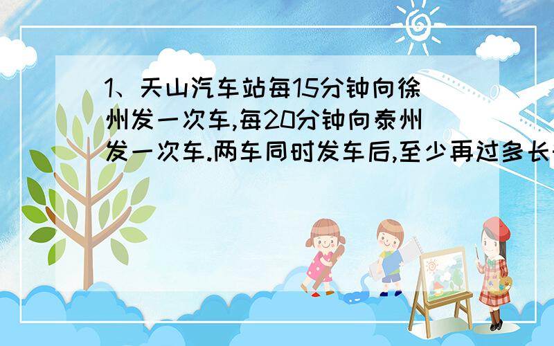 1、天山汽车站每15分钟向徐州发一次车,每20分钟向泰州发一次车.两车同时发车后,至少再过多长时间又同时发车?