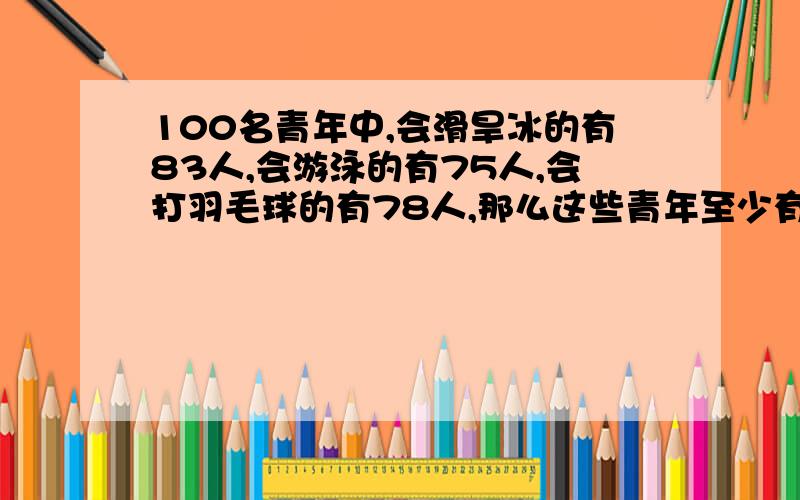 100名青年中,会滑旱冰的有83人,会游泳的有75人,会打羽毛球的有78人,那么这些青年至少有多少人三样都会